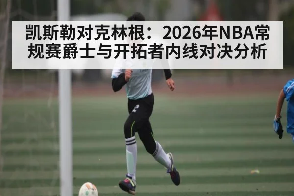 凯斯勒对克林根：2026年NBA常规赛爵士与开拓者内线对决分析 | kaiyun